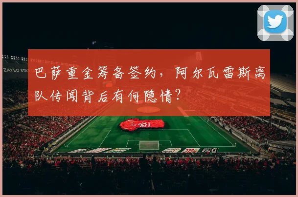 巴萨重金筹备签约,阿尔瓦雷斯离队传闻背后有何隐情?
