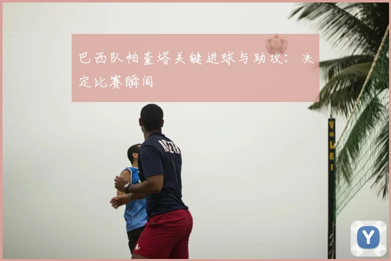 巴西队帕奎塔关键进球与助攻：决定比赛瞬间