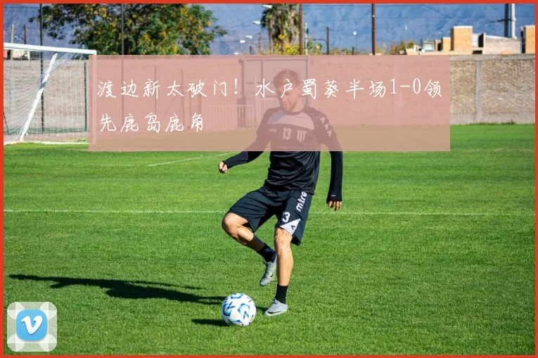 渡边新太破门!水户蜀葵半场1-0领先鹿岛鹿角
