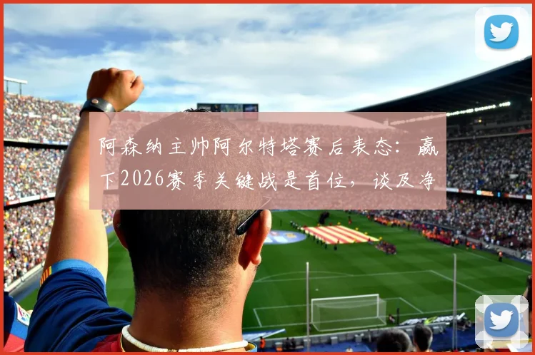 阿森纳主帅阿尔特塔赛后表态：赢下2026赛季关键战是首位，谈及净胜球与同行罗森尼尔下课事件