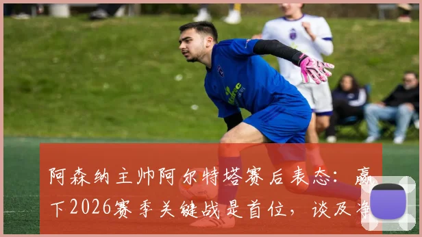 阿森纳主帅阿尔特塔赛后表态:赢下2026赛季关键战是首位,谈及净胜球与同行罗森尼尔下课事件