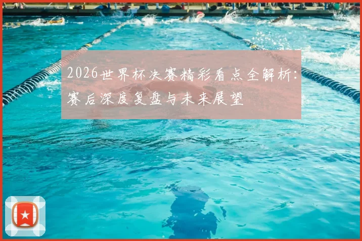 2026世界杯决赛精彩看点全解析：赛后深度复盘与未来展望