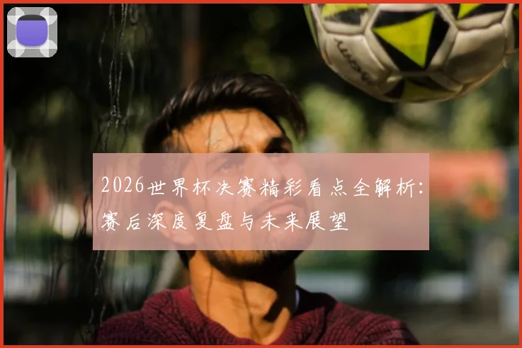 2026世界杯决赛精彩看点全解析:赛后深度复盘与未来展望