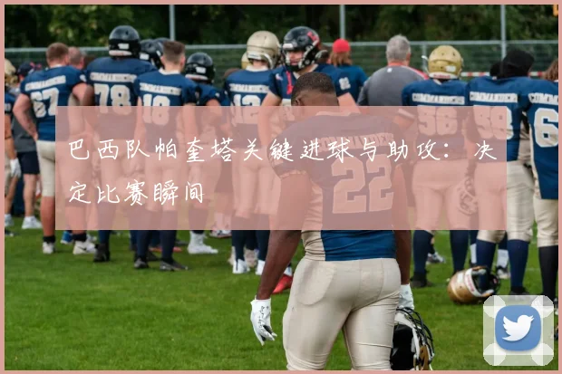 巴西队帕奎塔关键进球与助攻：决定比赛瞬间