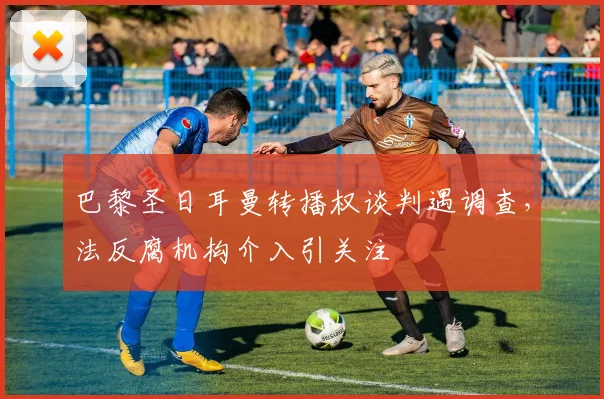 巴黎圣日耳曼转播权谈判遇调查，法反腐机构介入引关注