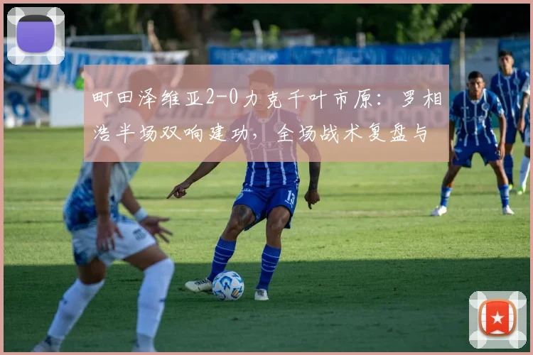 町田泽维亚2-0力克千叶市原:罗相浩半场双响建功,全场战术复盘与技术统计