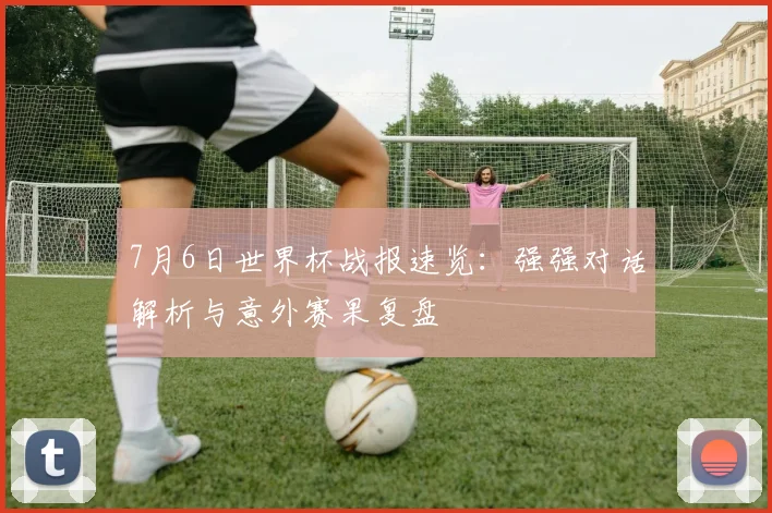 7月6日世界杯战报速览:强强对话解析与意外赛果复盘