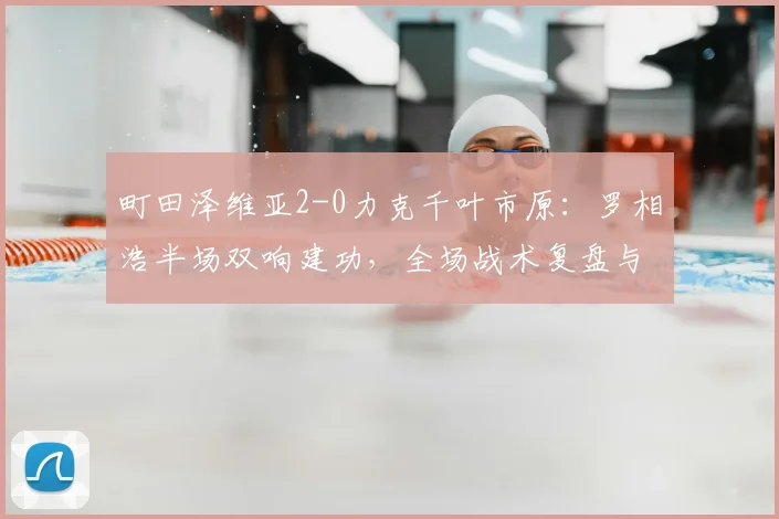 町田泽维亚2-0力克千叶市原：罗相浩半场双响建功，全场战术复盘与技术统计