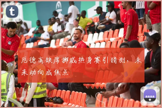 厄德高缺席挪威热身赛引猜测，未来动向成焦点