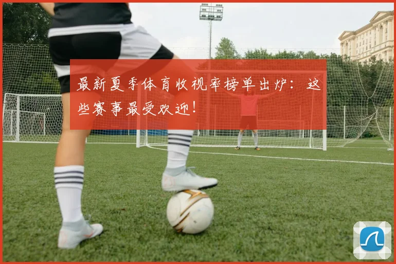 最新夏季体育收视率榜单出炉：这些赛事最受欢迎！