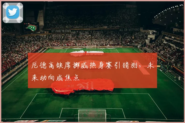厄德高缺席挪威热身赛引猜测，未来动向成焦点
