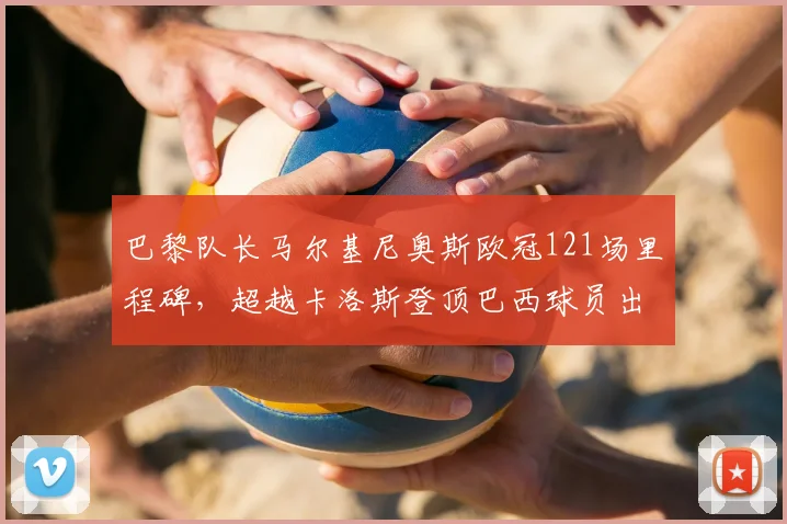 巴黎队长马尔基尼奥斯欧冠121场里程碑,超越卡洛斯登顶巴西球员出场榜