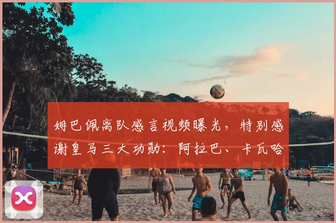 姆巴佩离队感言视频曝光，特别感谢皇马三大功勋：阿拉巴、卡瓦哈尔与阿韦洛亚
